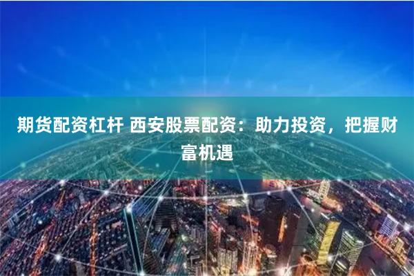 期货配资杠杆 西安股票配资：助力投资，把握财富机遇