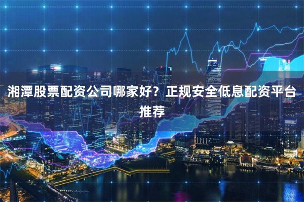 湘潭股票配资公司哪家好？正规安全低息配资平台推荐