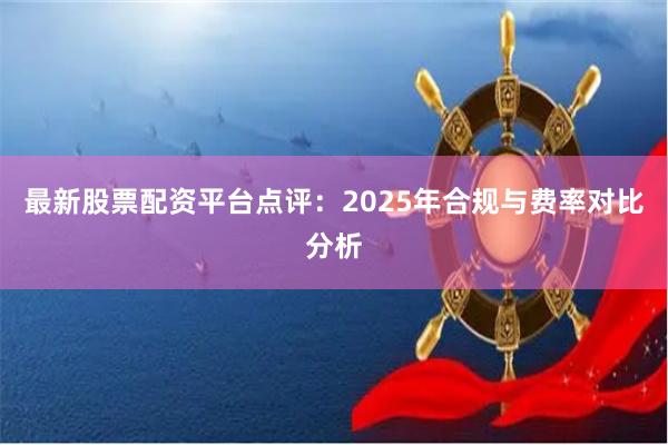最新股票配资平台点评：2025年合规与费率对比分析